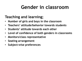 Gender in classroom
Teaching and learning;
• Number of girls and boys in the classroom
• Teachers’ attitude/behavior towards students
• Students’ attitude towards each other
• Level of confidence of both genders in classrooms
• Monitors/class representative
• Seating arrangement
• Subject-wise preferences
 