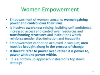 Women Empowerment
• Empowerment of women concerns women gaining
power and control over their lives.
• It involves awareness raising, building self confidence,
increased access and control over resources and
transforming structures and institutions which
reinforce gender discrimination and inequality
• Empowerment cannot be achieved in vacuum; men
must be brought along in the process of change.
• It doesn’t refer to power over, rather it is power to,
power with and power within.
• It is a bottom up approach instead of a top down
strategy
30
 