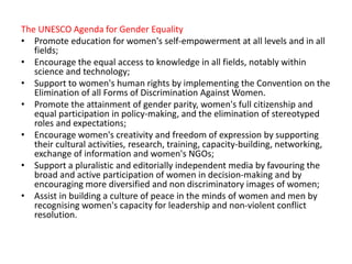 The UNESCO Agenda for Gender Equality
• Promote education for women's self-empowerment at all levels and in all
fields;
• Encourage the equal access to knowledge in all fields, notably within
science and technology;
• Support to women's human rights by implementing the Convention on the
Elimination of all Forms of Discrimination Against Women.
• Promote the attainment of gender parity, women's full citizenship and
equal participation in policy-making, and the elimination of stereotyped
roles and expectations;
• Encourage women's creativity and freedom of expression by supporting
their cultural activities, research, training, capacity-building, networking,
exchange of information and women's NGOs;
• Support a pluralistic and editorially independent media by favouring the
broad and active participation of women in decision-making and by
encouraging more diversified and non discriminatory images of women;
• Assist in building a culture of peace in the minds of women and men by
recognising women's capacity for leadership and non-violent conflict
resolution.
 