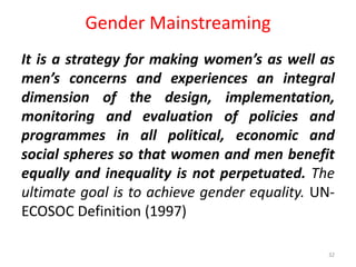 Gender Mainstreaming
It is a strategy for making women’s as well as
men’s concerns and experiences an integral
dimension of the design, implementation,
monitoring and evaluation of policies and
programmes in all political, economic and
social spheres so that women and men benefit
equally and inequality is not perpetuated. The
ultimate goal is to achieve gender equality. UN-
ECOSOC Definition (1997)
32
 