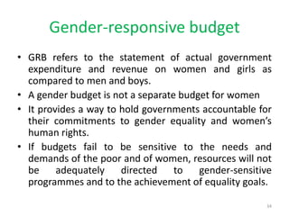 Gender-responsive budget
• GRB refers to the statement of actual government
expenditure and revenue on women and girls as
compared to men and boys.
• A gender budget is not a separate budget for women
• It provides a way to hold governments accountable for
their commitments to gender equality and women’s
human rights.
• If budgets fail to be sensitive to the needs and
demands of the poor and of women, resources will not
be adequately directed to gender-sensitive
programmes and to the achievement of equality goals.
34
 