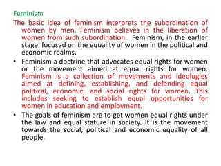 Feminism
The basic idea of feminism interprets the subordination of
women by men. Feminism believes in the liberation of
women from such subordination. Feminism, in the earlier
stage, focused on the equality of women in the political and
economic realms.
• Feminism a doctrine that advocates equal rights for women
or the movement aimed at equal rights for women.
Feminism is a collection of movements and ideologies
aimed at defining, establishing, and defending equal
political, economic, and social rights for women. This
includes seeking to establish equal opportunities for
women in education and employment.
• The goals of feminism are to get women equal rights under
the law and equal stature in society. It is the movement
towards the social, political and economic equality of all
people.
 