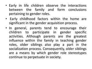 • Early in life children observe the interactions
between the family and form conclusions
pertaining to gender roles.
• Early childhood factors within the home are
significant in the gender acquisition process.
• In general, parents tend to encourage their
children to participate in gender specific
activities. Although parents are the greatest
influence within the family in teaching gender
roles, older siblings also play a part in the
socialization process. Consequently, older siblings
are a means by which gender role stereotypes
continue to perpetuate in society.
 