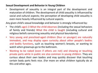 Sexual Development and Behavior in Young Children
• Development of sexuality is an integral part of the development and
maturation of children. The development of child sexuality is influenced by
social and cultural aspects; the perception of developing child sexuality is
even more heavily influenced by cultural aspects.
Any given child’s sexual knowledge and behavior is strongly influenced by:
• The child’s age1-3 What the child observes (including the sexual behaviors
of family and friends) What the child is taught (including cultural and
religious beliefs concerning sexuality and physical boundaries)
• Very young and preschool-aged children (four or younger) are naturally
immodest, and may display open curiosity about other people’s bodies
and bodily functions, such as touching women’s breasts, or wanting to
watch when grownups go to the bathroom.
• Wanting to be naked (even if others are not) and showing or touching
private parts while in public are also common in young children. They are
curious about their own bodies and may quickly discover that touching
certain body parts feels nice. (For more on what children typically do at
this and other ages.
 