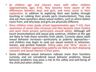 • As children age and interact more with other children
(approximately ages 4–6), they become more aware of the
differences between boys and girls, and more social in their
exploration. In addition to exploring their own bodies through
touching or rubbing their private parts (masturbation), They may
also ask more questions about sexual matters, such as where babies
come from, and why boys and girls are physically different.
• Once children enter grade school (approximately ages 7–12), their
awareness of social rules increases and they become more modest
and want more privacy, particularly around adults. Although self
touch (masturbation) and sexual play continue, children at this age
are likely to hide these activities from adults. Curiosity about adult
sexual behavior increases—particularly as puberty approaches—
and children may begin to seek out sexual content in television,
movies, and printed material. Telling jokes and “dirty” stories is
common. Children approaching puberty are likely to start displaying
romantic and sexual interest in their peers.
• Some childhood sexual behaviors indicate more than harmless
curiosity, and are considered sexual behavior problems. Sexual
behavior problems may pose a risk to the safety and well-being of
the child and other children.
 