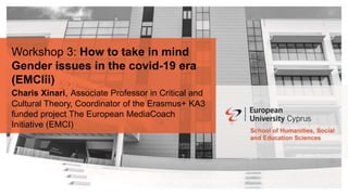 Workshop 3: How to take in mind
Gender issues in the covid-19 era
(EMCIii)
Charis Xinari, Associate Professor in Critical and
Cultural Theory, Coordinator of the Erasmus+ KA3
funded project The European MediaCoach
Initiative (EMCI)
 