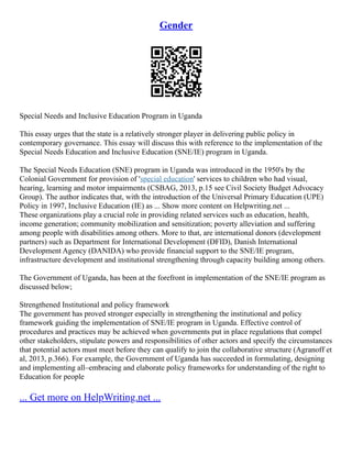 Gender
Special Needs and Inclusive Education Program in Uganda
This essay urges that the state is a relatively stronger player in delivering public policy in
contemporary governance. This essay will discuss this with reference to the implementation of the
Special Needs Education and Inclusive Education (SNE/IE) program in Uganda.
The Special Needs Education (SNE) program in Uganda was introduced in the 1950's by the
Colonial Government for provision of 'special education' services to children who had visual,
hearing, learning and motor impairments (CSBAG, 2013, p.15 see Civil Society Budget Advocacy
Group). The author indicates that, with the introduction of the Universal Primary Education (UPE)
Policy in 1997, Inclusive Education (IE) as ... Show more content on Helpwriting.net ...
These organizations play a crucial role in providing related services such as education, health,
income generation; community mobilization and sensitization; poverty alleviation and suffering
among people with disabilities among others. More to that, are international donors (development
partners) such as Department for International Development (DFID), Danish International
Development Agency (DANIDA) who provide financial support to the SNE/IE program,
infrastructure development and institutional strengthening through capacity building among others.
The Government of Uganda, has been at the forefront in implementation of the SNE/IE program as
discussed below;
Strengthened Institutional and policy framework
The government has proved stronger especially in strengthening the institutional and policy
framework guiding the implementation of SNE/IE program in Uganda. Effective control of
procedures and practices may be achieved when governments put in place regulations that compel
other stakeholders, stipulate powers and responsibilities of other actors and specify the circumstances
that potential actors must meet before they can qualify to join the collaborative structure (Agranoff et
al, 2013, p.366). For example, the Government of Uganda has succeeded in formulating, designing
and implementing all–embracing and elaborate policy frameworks for understanding of the right to
Education for people
... Get more on HelpWriting.net ...
 