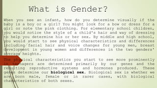 What is Gender?
When you see an infant, how do you determine visually if the
baby is a boy or a girl? You might look for a bow or dress for a
girl or note the pink clothing. For elementary school children,
you would notice the style of a child's hair and way of dressing
to help you determine his or her sex. By middle and high school,
you would start to see physical characteristics and differences
including facial hair and voice changes for young men, breast
development in young women and differences in the two genders'
average heights.
The physical characteristics you start to see more prominently
in teenagers are determined primarily by our genes and the
resulting reproductive systems and hormones produced. These
genes determine our biological sex. Biological sex is whether we
are born male, female or in rarer cases, with biological
characteristics of both sexes.
 