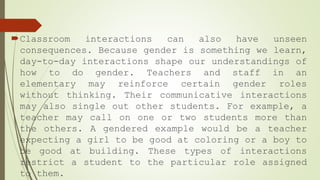 Classroom interactions can also have unseen
consequences. Because gender is something we learn,
day-to-day interactions shape our understandings of
how to do gender. Teachers and staff in an
elementary may reinforce certain gender roles
without thinking. Their communicative interactions
may also single out other students. For example, a
teacher may call on one or two students more than
the others. A gendered example would be a teacher
expecting a girl to be good at coloring or a boy to
be good at building. These types of interactions
restrict a student to the particular role assigned
to them.
 