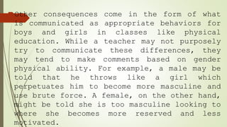 Other consequences come in the form of what
is communicated as appropriate behaviors for
boys and girls in classes like physical
education. While a teacher may not purposely
try to communicate these differences, they
may tend to make comments based on gender
physical ability. For example, a male may be
told that he throws like a girl which
perpetuates him to become more masculine and
use brute force. A female, on the other hand,
might be told she is too masculine looking to
where she becomes more reserved and less
motivated.
 