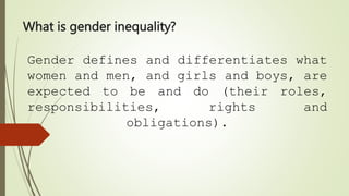 What is gender inequality?
Gender defines and differentiates what
women and men, and girls and boys, are
expected to be and do (their roles,
responsibilities, rights and
obligations).
 