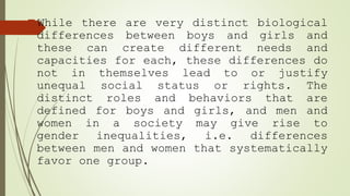 While there are very distinct biological
differences between boys and girls and
these can create different needs and
capacities for each, these differences do
not in themselves lead to or justify
unequal social status or rights. The
distinct roles and behaviors that are
defined for boys and girls, and men and
women in a society may give rise to
gender inequalities, i.e. differences
between men and women that systematically
favor one group.
 