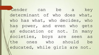 Gender can be a key
determinant of who does what,
who has what, who decides, who
has power, and even who gets
an education or not. In many
societies, boys are seen as
the ones who should be
educated, while girls are not.
 