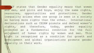 UNICEF states that Gender equality means that women
and men, and girls and boys, enjoy the same rights,
resources, opportunities and protections. Gender
inequality arises when one group is seen in a society
as having more rights than the other. International
declarations such as CEDAW promote and defend women’s
rights, and therefore, today, gender equality
promoted as a fundamental condition for the full
enjoyment of human rights by women and men. This
right is recognized as a condition for growth and
development and global organizations promote gender
equality in their work.
 