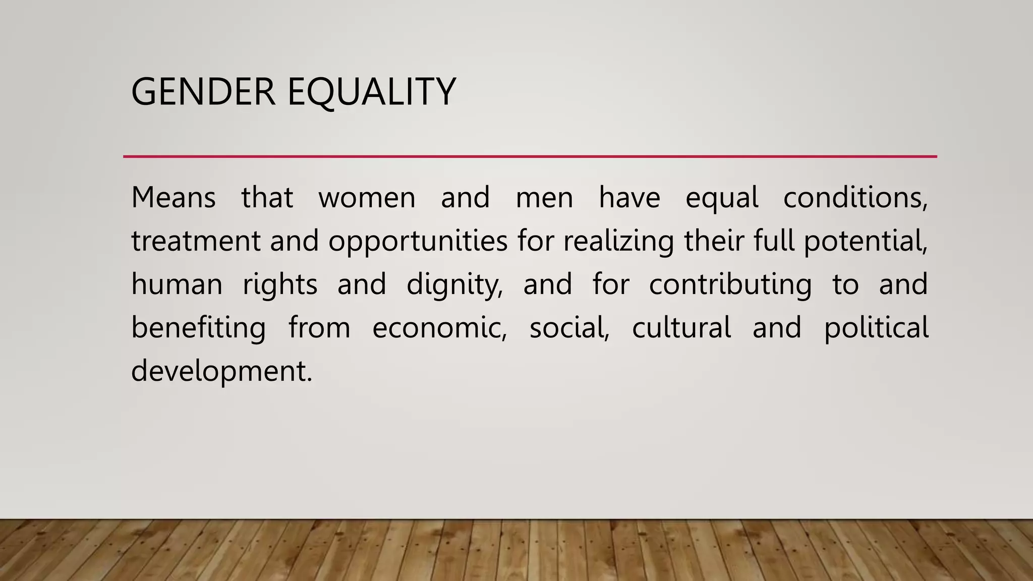 GENDER EQUALITY
Means that women and men have equal conditions,
treatment and opportunities for realizing their full potential,
human rights and dignity, and for contributing to and
benefiting from economic, social, cultural and political
development.
 