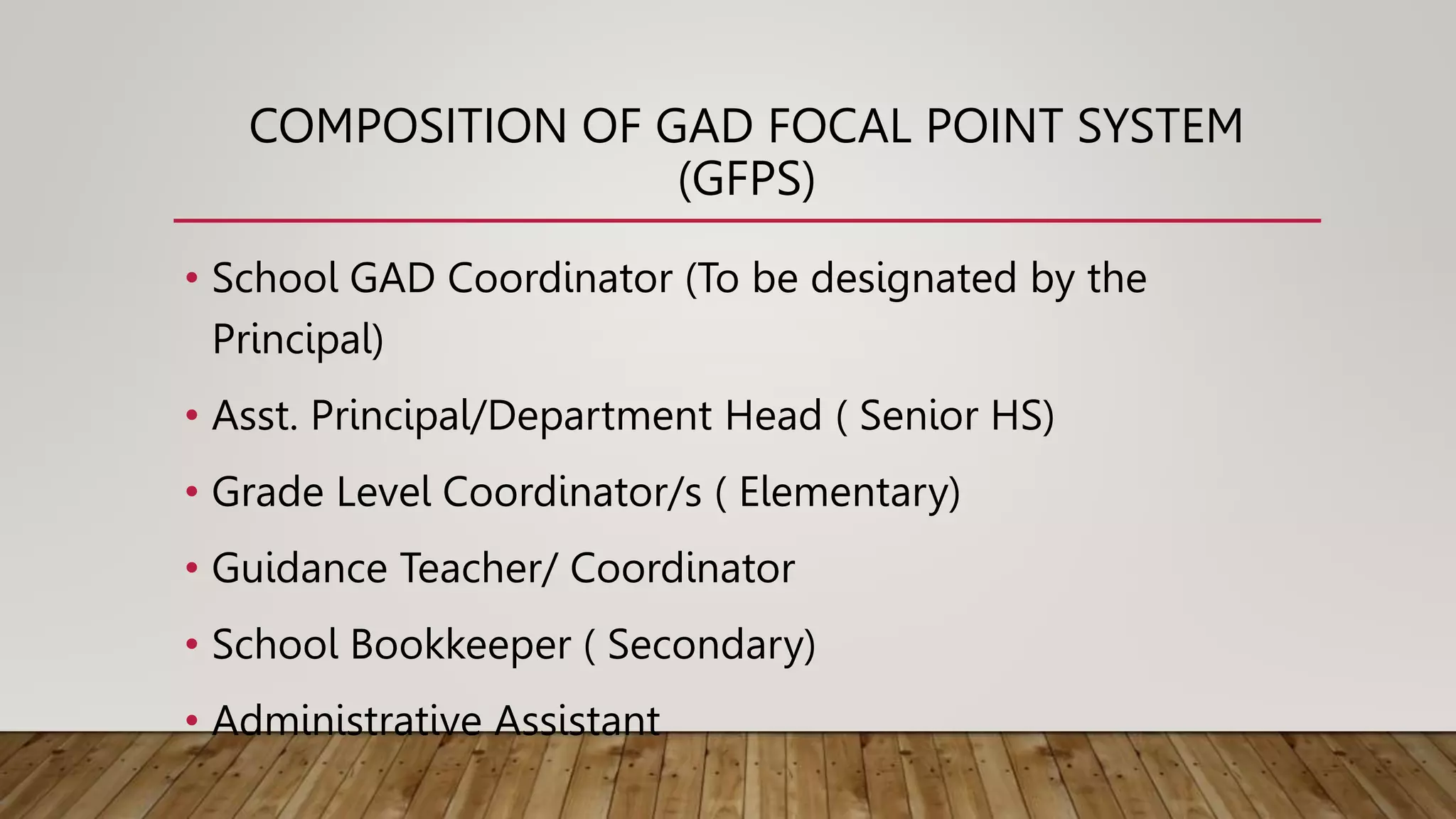 COMPOSITION OF GAD FOCAL POINT SYSTEM
(GFPS)
• School GAD Coordinator (To be designated by the
Principal)
• Asst. Principal/Department Head ( Senior HS)
• Grade Level Coordinator/s ( Elementary)
• Guidance Teacher/ Coordinator
• School Bookkeeper ( Secondary)
• Administrative Assistant
 