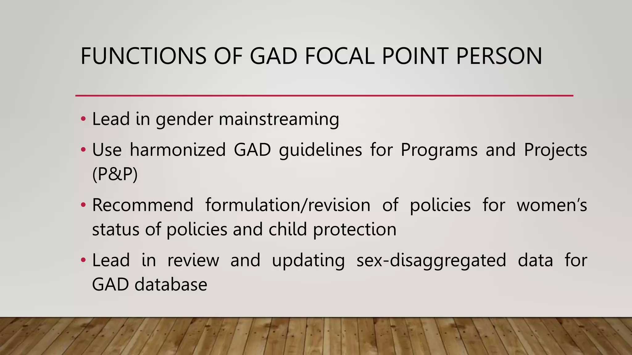 FUNCTIONS OF GAD FOCAL POINT PERSON
• Lead in gender mainstreaming
• Use harmonized GAD guidelines for Programs and Projects
(P&P)
• Recommend formulation/revision of policies for women’s
status of policies and child protection
• Lead in review and updating sex-disaggregated data for
GAD database
 