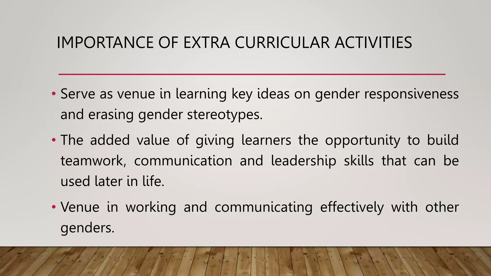 IMPORTANCE OF EXTRA CURRICULAR ACTIVITIES
• Serve as venue in learning key ideas on gender responsiveness
and erasing gender stereotypes.
• The added value of giving learners the opportunity to build
teamwork, communication and leadership skills that can be
used later in life.
• Venue in working and communicating effectively with other
genders.
 