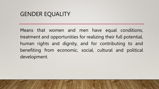 GENDER EQUALITY
Means that women and men have equal conditions,
treatment and opportunities for realizing their full potential,
human rights and dignity, and for contributing to and
benefiting from economic, social, cultural and political
development.
 