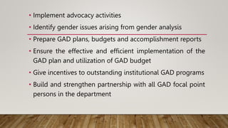 • Implement advocacy activities
• Identify gender issues arising from gender analysis
• Prepare GAD plans, budgets and accomplishment reports
• Ensure the effective and efficient implementation of the
GAD plan and utilization of GAD budget
• Give incentives to outstanding institutional GAD programs
• Build and strengthen partnership with all GAD focal point
persons in the department
 
