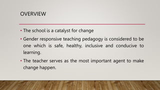 OVERVIEW
• The school is a catalyst for change
• Gender responsive teaching pedagogy is considered to be
one which is safe, healthy, inclusive and conducive to
learning.
• The teacher serves as the most important agent to make
change happen.
 