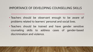 IMPORTANCE OF DEVELOPING COUNSELLING SKILLS
• Teachers should be observant enough to be aware of
problems related to learners’ personal and social lives.
• Teachers should be trained and have gender sensitive
counseling skills to address cases of gender-based
discrimination and violence.
 