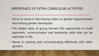 IMPORTANCE OF EXTRA CURRICULAR ACTIVITIES
• Serve as venue in learning key ideas on gender responsiveness
and erasing gender stereotypes.
• The added value of giving learners the opportunity to build
teamwork, communication and leadership skills that can be
used later in life.
• Venue in working and communicating effectively with other
genders.
 
