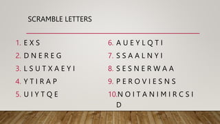 SCRAMBLE LETTERS
1. E X S
2. D N E R E G
3. L S U T X A E Y I
4. Y T I R A P
5. U I Y T Q E
6. A U E Y L Q T I
7. S S A A L N Y I
8. S E S N E R W A A
9. P E R O V I E S N S
10.N O I T A N I M I R C S I
D
 