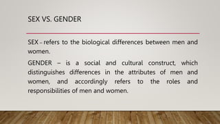 SEX VS. GENDER
SEX – refers to the biological differences between men and
women.
GENDER – is a social and cultural construct, which
distinguishes differences in the attributes of men and
women, and accordingly refers to the roles and
responsibilities of men and women.
 