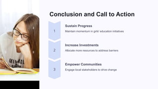 Conclusion and Call to Action
Sustain Progress
Maintain momentum in girls' education initiatives
Increase Investments
Allocate more resources to address barriers
Empower Communities
Engage local stakeholders to drive change
 