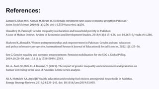 References:
Zaman K, Khan MM, Ahmad M, Ikram W. Do female enrolment rates cause economic growth in Pakistan?
Asian Social Science. 2010;6(11):256. doi: 10.5539/ass.v6n11p256.
Chaudhry IS, Farooq F. Gender inequality in education and household poverty in Pakistan:
A case of Multan District. Review of Economics and Development Studies. 2018;4(1):115–126. doi: 10.26710/reads.v4i1.286.
Shaheen N, Ahmad N. Women entrepreneurship and empowerment in Pakistan: Gender, culture, education
and policy in broader perspective. International Research Journal of Education & Social Sciences. 2022;1(1):25–36.
Sen G. Gender equality and women’s empowerment: Feminist mobilization for the SDG s. Global Policy.
2019;10:28–38. doi: 10.1111/1758-5899.12593.
Ali, A., Audi, M., Bibi, C., & Roussel, Y. (2021). The impact of gender inequality and environmental degradation on
human well-being in the case of Pakistan: A time series analysis
Ali A, Mottaleb KA, Aryal JP. Wealth, education and cooking-fuel choices among rural households in Pakistan.
Energy Strategy Reviews. 2019;24:236–243. doi: 10.1016/j.esr.2019.03.005.
 