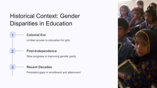 Historical Context: Gender
Disparities in Education
1 Colonial Era
Limited access to education for girls
2 Post-Independence
Slow progress in improving gender parity
3 Recent Decades
Persistent gaps in enrollment and attainment
 