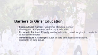 Barriers to Girls' Education
• Sociocultural Norms: Patriarchal attitudes, gender
stereotypes, and preference for boys' education
• Economic Factors: Poverty, cost of education, need for girls to contribute
• to household chores
• Infrastructure Challenges: Lack of safe and accessible schools,
• especially in rural areas
 