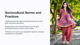 Sociocultural Norms and
Practices
Traditional gender roles and patriarchal norms limit
girls' access to education.
Social stigma and cultural taboos around girls'
education persist in many communities.
Preference for sons over daughters leads to unequal
investment in education.
 
