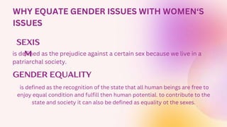 WHY EQUATE GENDER ISSUES WITH WOMEN‘S
ISSUES
SEXIS
M
GENDER EQUALITY
is defined as the prejudice against a certain sex because we live in a
patriarchal society.
is defined as the recognition of the state that all human beings are free to
enjoy equal condition and fulfill then human potential. to contribute to the
state and society it can also be defined as equality ot the sexes.
 