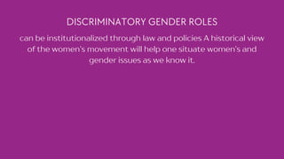 DISCRIMINATORY GENDER ROLES
can be institutionalized through law and policies A historical view
of the women’s movement will help one situate women’s and
gender issues as we know it.
 