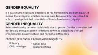 GENDER EQUALITY
Is a basic human right and described as “all human being are born equal”. it
means that everyone, whether born as male, female or intersex, should be
able to develop their full potential and live- in freedom and dignity.
Refers to disparity between individuals due to gender. Gender is constructed
bot socially through social interactions as well as biologically through
chromosomes brain structure, and hormonal differences.
GENDER INEQUALITY
FACTORS RESPONSIBLE FOR GENDER INEQUALITY:
• Illiteracy
• Child marriage
• Social evils
• Discriminations
 
