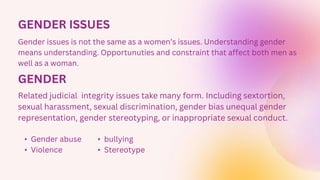 GENDER ISSUES
Gender issues is not the same as a women’s issues. Understanding gender
means understanding. Opportunuties and constraint that affect both men as
well as a woman.
GENDER
Related judicial integrity issues take many form. Including sextortion,
sexual harassment, sexual discrimination, gender bias unequal gender
representation, gender stereotyping, or inappropriate sexual conduct.
• Gender abuse
• Violence
• bullying
• Stereotype
 