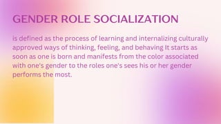 GENDER ROLE SOCIALIZATION
is defined as the process of learning and internalizing culturally
approved ways of thinking, feeling, and behaving It starts as
soon as one is born and manifests from the color associated
with one's gender to the roles one's sees his or her gender
performs the most.
 