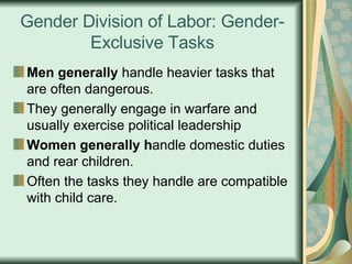 Gender Division of Labor: Gender-Exclusive Tasks Men generally  handle heavier tasks that are often dangerous.  They generally engage in warfare and usually exercise political leadership Women generally h andle domestic duties and rear children.  Often the tasks they handle are compatible with child care.  