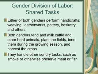 Gender Division of Labor: Shared Tasks Either or both genders perform handicrafts: weaving, leatherworks, pottery, basketry, and others Both genders tend and milk cattle and other herd animals, plant the fields, tend them during the growing season, and harvest the crops They handle other sundry tasks, such as smoke or otherwise preserve meat or fish 