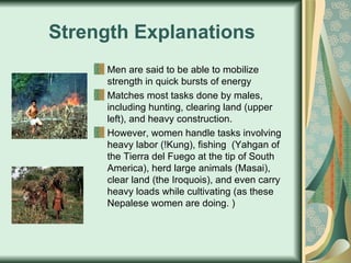 Strength Explanations Men are said to be able to mobilize strength in quick bursts of energy Matches most tasks done by males, including hunting, clearing land (upper left), and heavy construction. However, women handle tasks involving heavy labor (!Kung), fishing  (Yahgan of the Tierra del Fuego at the tip of South America), herd large animals (Masai), clear land (the Iroquois), and even carry heavy loads while cultivating (as these Nepalese women are doing. ) 