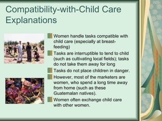 Compatibility-with-Child Care Explanations Women handle tasks compatible with child care (especially at breast-feeding) Tasks are interruptible to tend to child (such as cultivating local fields); tasks do not take them away for long Tasks do not place children in danger.  However, most of the marketers are women, who spend a long time away from home (such as these Guatemalan natives).  Women often exchange child care with other women. 