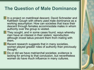 The Question of Male Dominance In a project on matrilineal descent, David Schneider and Kathleen Gough with others used male dominance as a working assumption: How can societies that trace their descent through females accommodate males in whom authority over the group is vested. They sought, and in some cases found, ways whereby men have an interest in their sisters’ reproduction although incest tabus prevent them from mating with them.  Recent research suggests that in many societies, women played greater roles of authority than previously thought.  Do or did we have matriarchal societies; evidence is lacking for arriving to that conclusion, but nevertheless women do have much influence in many cultures.  