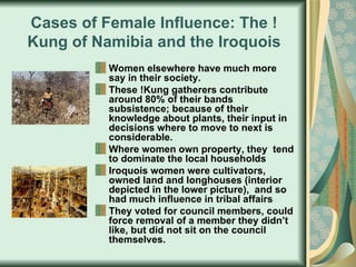 Cases of Female Influence: The !Kung of Namibia and the Iroquois Women elsewhere have much more say in their society.  These !Kung gatherers contribute around 80% of their bands subsistence; because of their knowledge about plants, their input in decisions where to move to next is considerable.  Where women own property, they  tend to dominate the local households Iroquois women were cultivators, owned land and longhouses (interior depicted in the lower picture),  and so had much influence in tribal affairs They voted for council members, could force removal of a member they didn’t like, but did not sit on the council themselves.  