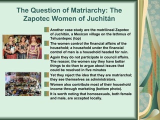 The Question of Matriarchy: The Zapotec Women of Juchitán Another case study are the matrilineal Zapotec of Juchitán, a Mexican village on the Isthmus of Tehuantepec (top) The women control the financial affairs of the household; a household under the financial control of men is a household headed for ruin. Again they do not participate in council affairs. The reason; the women say they have better things to do than to argue about issues that could be resolved in five minutes Yet they reject the idea that they are matriarchal; they see themselves as administrators. Women also contribute most of their household income through marketing (bottom photo). It is worth noting that homosexuals, both female and male, are accepted locally.  