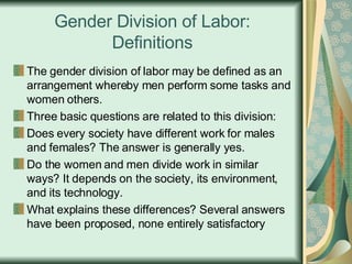 Gender Division of Labor: Definitions The gender division of labor may be defined as an arrangement whereby men perform some tasks and women others. Three basic questions are related to this division:  Does every society have different work for males and females? The answer is generally yes. Do the women and men divide work in similar ways? It depends on the society, its environment, and its technology. What explains these differences? Several answers have been proposed, none entirely satisfactory 