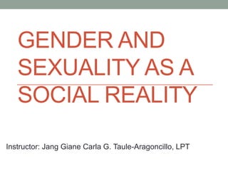 GENDER AND
SEXUALITY AS A
SOCIAL REALITY
Instructor: Jang Giane Carla G. Taule-Aragoncillo, LPT
 