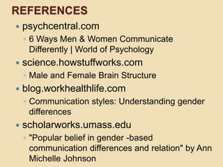 REFERENCES
 psychcentral.com
◦ 6 Ways Men & Women Communicate
Differently | World of Psychology
 science.howstuffworks.com
◦ Male and Female Brain Structure
 blog.workhealthlife.com
◦ Communication styles: Understanding gender
differences
 scholarworks.umass.edu
◦ "Popular belief in gender -based
communication differences and relation" by Ann
Michelle Johnson
 