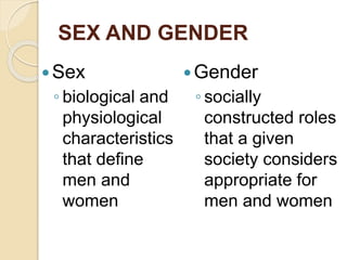 SEX AND GENDER
Sex
◦ biological and
physiological
characteristics
that define
men and
women
Gender
◦ socially
constructed roles
that a given
society considers
appropriate for
men and women
 